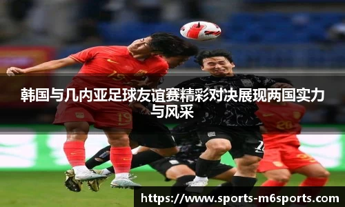 韩国与几内亚足球友谊赛精彩对决展现两国实力与风采